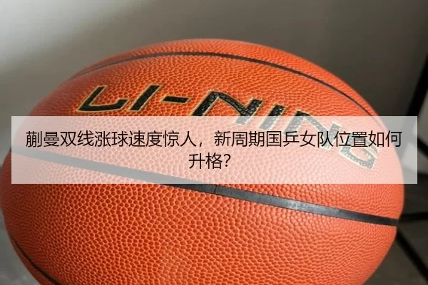 蒯曼双线涨球速度惊人，新周期国乒女队位置如何升格？